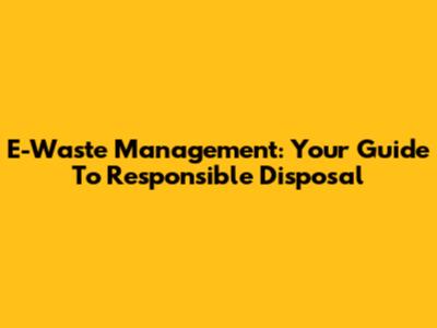 E-Waste Management: Your Guide To Responsible Disposal