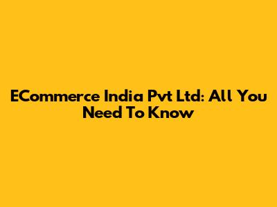 ECommerce India Pvt Ltd: All You Need To Know