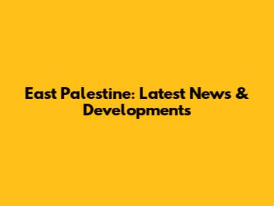 East Palestine: Latest News & Developments