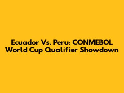 Ecuador Vs. Peru: CONMEBOL World Cup Qualifier Showdown