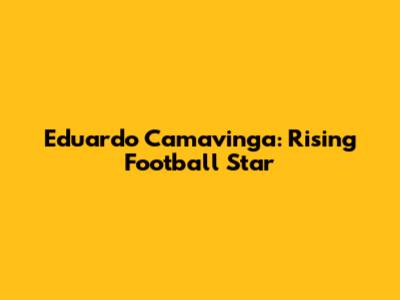 Eduardo Camavinga: Rising Football Star