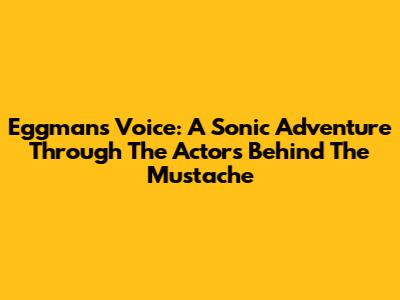 Eggman's Voice: A Sonic Adventure Through The Actors Behind The Mustache