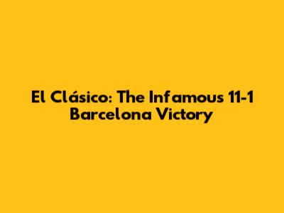 El Clásico: The Infamous 11-1 Barcelona Victory