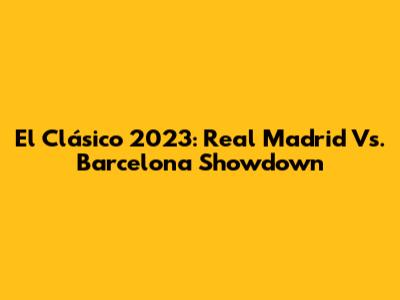 El Clásico 2023: Real Madrid Vs. Barcelona Showdown