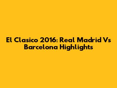 El Clasico 2016: Real Madrid Vs Barcelona Highlights