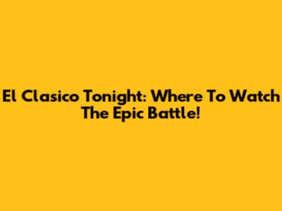 El Clasico Tonight: Where To Watch The Epic Battle!