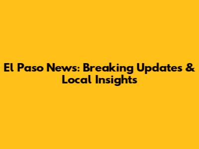 El Paso News: Breaking Updates & Local Insights