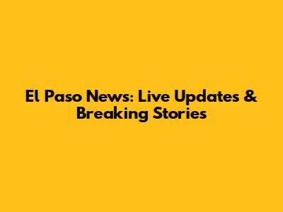 El Paso News: Live Updates & Breaking Stories