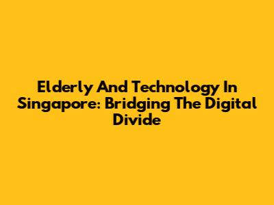 Elderly And Technology In Singapore: Bridging The Digital Divide