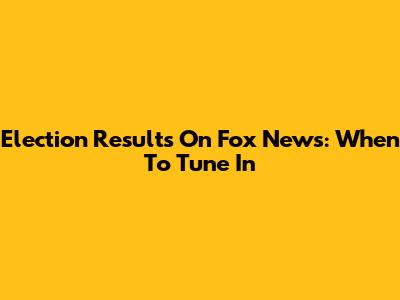 Election Results On Fox News: When To Tune In