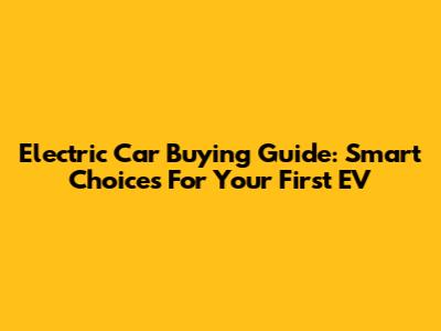 Electric Car Buying Guide: Smart Choices For Your First EV