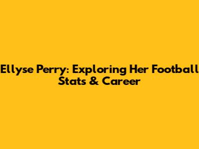 Ellyse Perry: Exploring Her Football Stats & Career