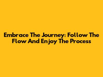 Embrace The Journey: Follow The Flow And Enjoy The Process