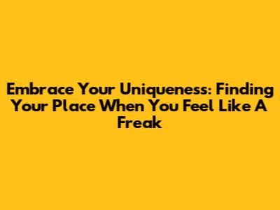 Embrace Your Uniqueness: Finding Your Place When You Feel Like A Freak