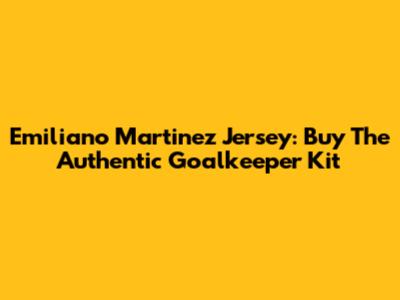 Emiliano Martinez Jersey: Buy The Authentic Goalkeeper Kit