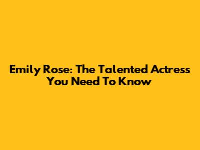 Emily Rose: The Talented Actress You Need To Know