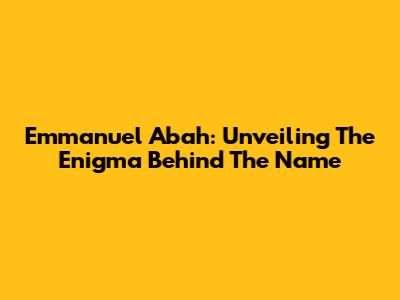 Emmanuel Abah: Unveiling The Enigma Behind The Name