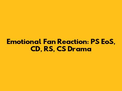 Emotional Fan Reaction: PS EoS, CD, RS, CS Drama