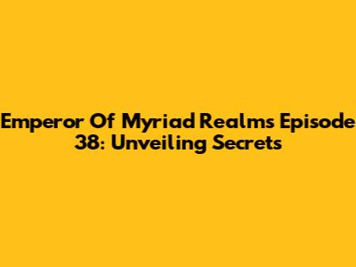 Emperor Of Myriad Realms Episode 38: Unveiling Secrets