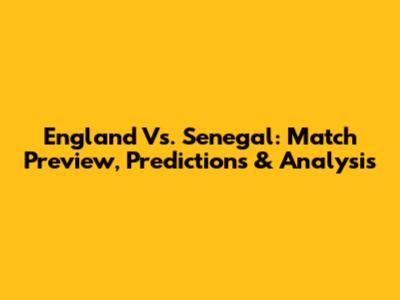 England Vs. Senegal: Match Preview, Predictions & Analysis