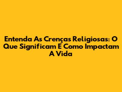 Entenda As Crenças Religiosas: O Que Significam E Como Impactam A Vida