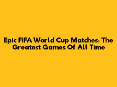 Epic FIFA World Cup Matches: The Greatest Games Of All Time