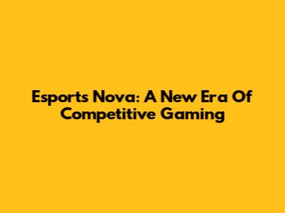 Esports Nova: A New Era Of Competitive Gaming