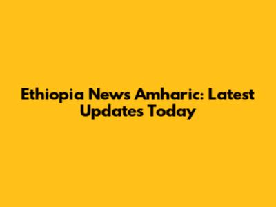 Ethiopia News Amharic: Latest Updates Today