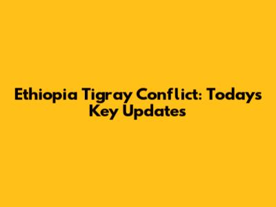 Ethiopia Tigray Conflict: Today's Key Updates