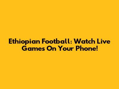 Ethiopian Football: Watch Live Games On Your Phone!