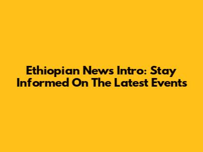 Ethiopian News Intro: Stay Informed On The Latest Events