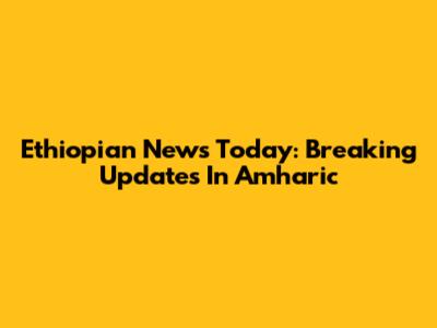 Ethiopian News Today: Breaking Updates In Amharic