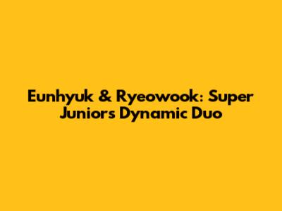 Eunhyuk & Ryeowook: Super Junior's Dynamic Duo