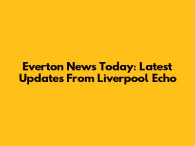 Everton News Today: Latest Updates From Liverpool Echo