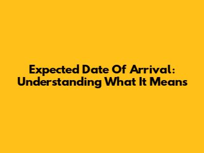 Expected Date Of Arrival: Understanding What It Means