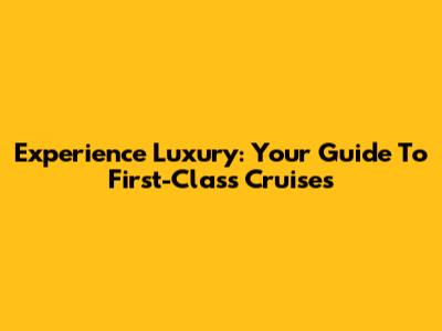 Experience Luxury: Your Guide To First-Class Cruises
