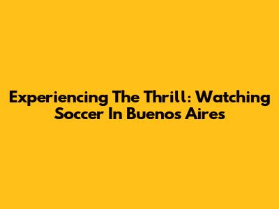 Experiencing The Thrill: Watching Soccer In Buenos Aires
