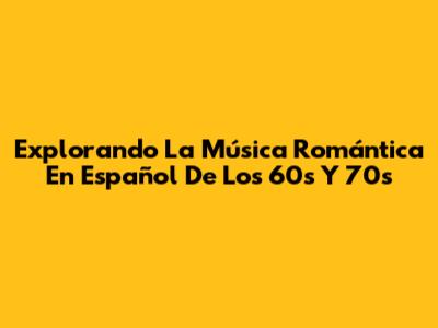 Explorando La Música Romántica En Español De Los 60s Y 70s