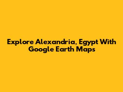 Explore Alexandria, Egypt With Google Earth Maps