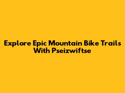 Explore Epic Mountain Bike Trails With Pseizwiftse