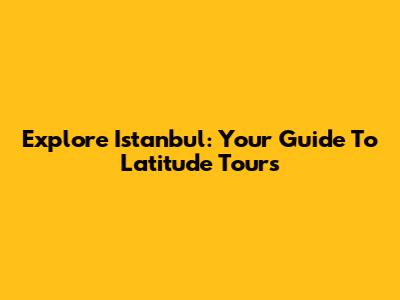 Explore Istanbul: Your Guide To Latitude Tours