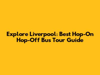 Explore Liverpool: Best Hop-On Hop-Off Bus Tour Guide