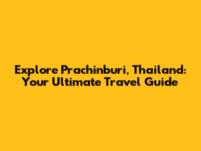 Explore Prachinburi, Thailand: Your Ultimate Travel Guide