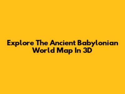 Explore The Ancient Babylonian World Map In 3D