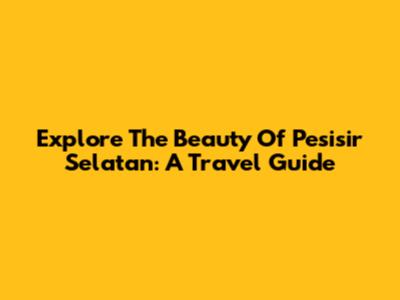 Explore The Beauty Of Pesisir Selatan: A Travel Guide