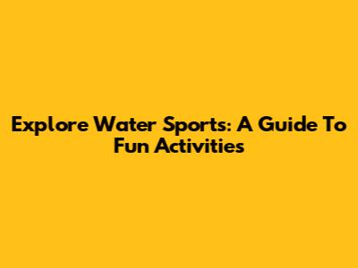 Explore Water Sports: A Guide To Fun Activities