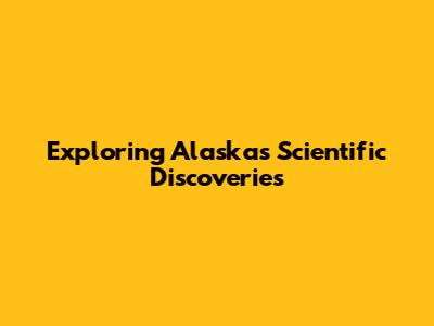 Exploring Alaska's Scientific Discoveries