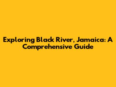 Exploring Black River, Jamaica: A Comprehensive Guide