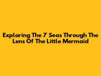 Exploring The 7 Seas Through The Lens Of The Little Mermaid