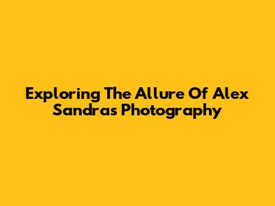 Exploring The Allure Of Alex Sandra's Photography